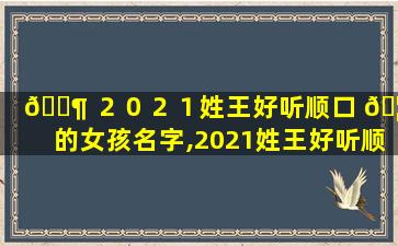 🐶 ２０２１姓王好听顺口 🦈 的女孩名字,2021姓王好听顺口的女孩名字三个字